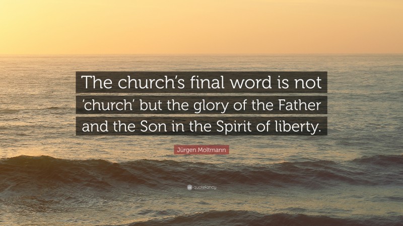 Jürgen Moltmann Quote: “The church’s final word is not ‘church’ but the glory of the Father and the Son in the Spirit of liberty.”