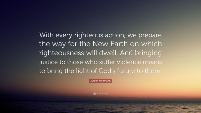 Jürgen Moltmann Quote: “With every righteous action, we prepare the way for the New Earth on which righteousness will dwell. And bringing justice to those who suffer violence means to bring the light of God’s future to them.”