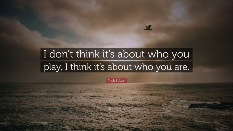 Nick Saban Quote: “I don’t think it’s about who you play, I think it’s about who you are.”