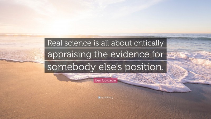 Ben Goldacre Quote: “Real science is all about critically appraising the evidence for somebody else’s position.”
