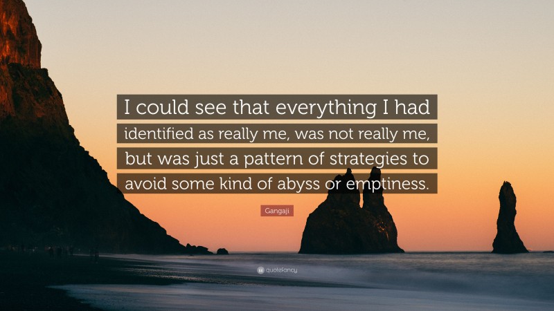Gangaji Quote: “I could see that everything I had identified as really me, was not really me, but was just a pattern of strategies to avoid some kind of abyss or emptiness.”