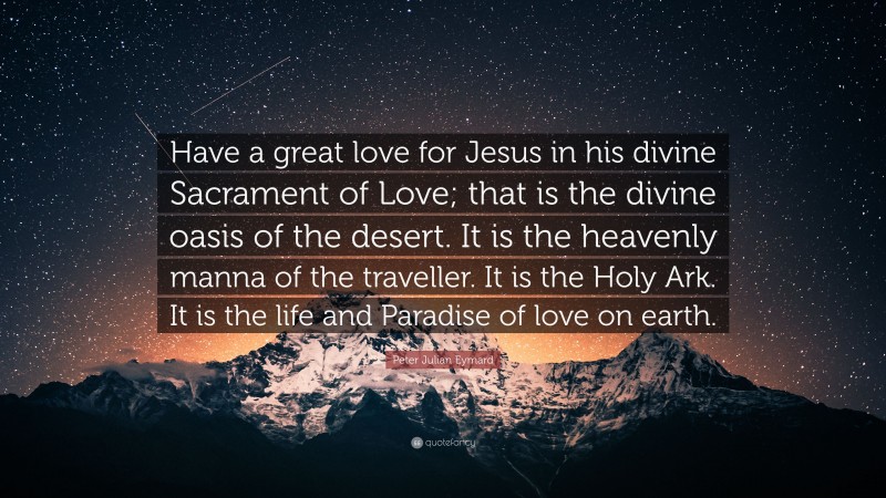 Peter Julian Eymard Quote: “Have a great love for Jesus in his divine Sacrament of Love; that is the divine oasis of the desert. It is the heavenly manna of the traveller. It is the Holy Ark. It is the life and Paradise of love on earth.”