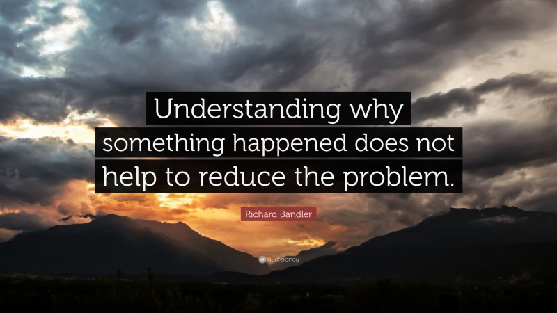 Richard Bandler Quote: “Understanding why something happened does not help to reduce the problem.”