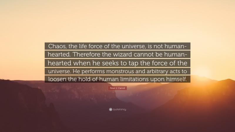 Peter J. Carroll Quote: “Chaos, the life force of the universe, is not human-hearted. Therefore the wizard cannot be human-hearted when he seeks to tap the force of the universe. He performs monstrous and arbitrary acts to loosen the hold of human limitations upon himself.”