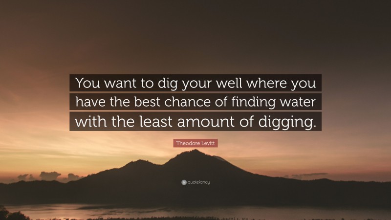 Theodore Levitt Quote: “You want to dig your well where you have the best chance of finding water with the least amount of digging.”