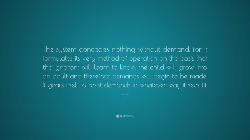 Steve Biko Quote: “The system concedes nothing without demand, for it formulates its very method of operation on the basis that the ignorant will learn to know, the child will grow into an adult and therefore demands will begin to be made. It gears itself to resist demands in whatever way it sees fit.”