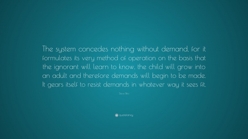 Steve Biko Quote: “The system concedes nothing without demand, for it formulates its very method of operation on the basis that the ignorant will learn to know, the child will grow into an adult and therefore demands will begin to be made. It gears itself to resist demands in whatever way it sees fit.”
