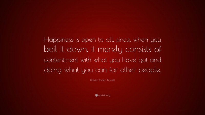 Robert Baden-Powell Quote: “Happiness is open to all, since, when you boil it down, it merely consists of contentment with what you have got and doing what you can for other people.”