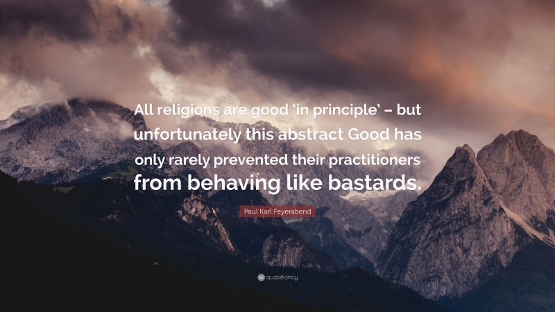 Paul Karl Feyerabend Quote: “All religions are good ‘in principle’ – but unfortunately this abstract Good has only rarely prevented their practitioners from behaving like bastards.”