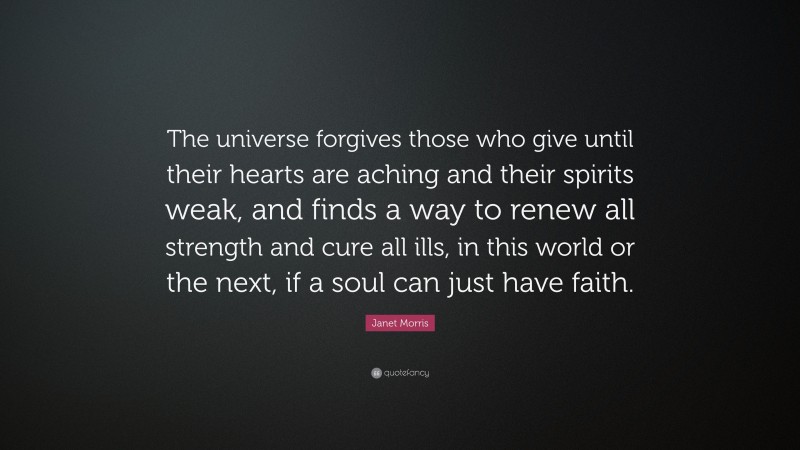 Janet Morris Quote: “The universe forgives those who give until their hearts are aching and their spirits weak, and finds a way to renew all strength and cure all ills, in this world or the next, if a soul can just have faith.”