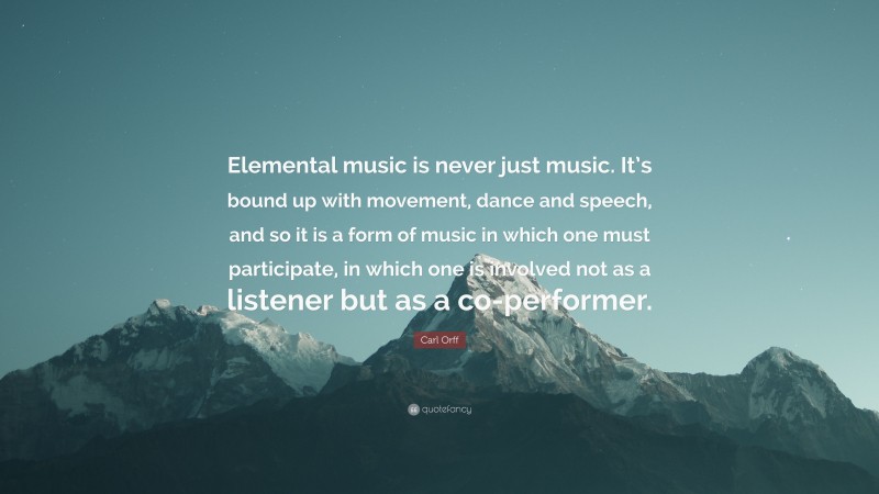 Carl Orff Quote: “Elemental music is never just music. It’s bound up with movement, dance and speech, and so it is a form of music in which one must participate, in which one is involved not as a listener but as a co-performer.”