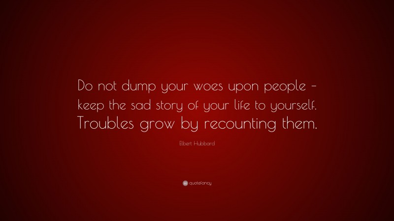 Elbert Hubbard Quote: “Do not dump your woes upon people – keep the sad story of your life to yourself. Troubles grow by recounting them.”