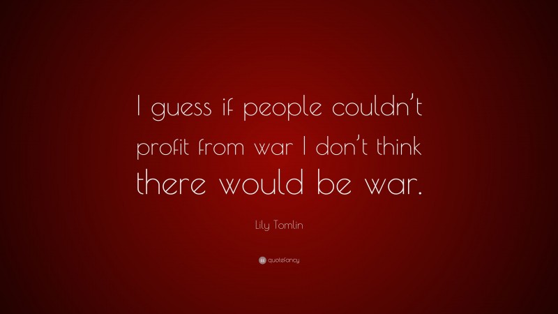 Lily Tomlin Quote: “I guess if people couldn’t profit from war I don’t think there would be war.”