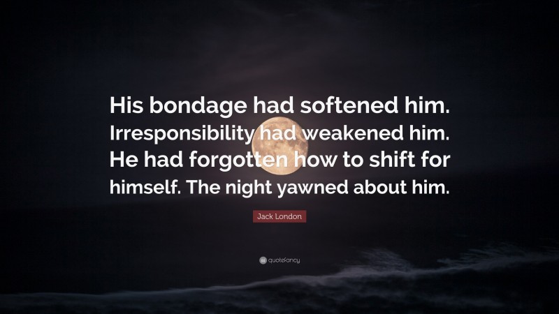 Jack London Quote: “His bondage had softened him. Irresponsibility had weakened him. He had forgotten how to shift for himself. The night yawned about him.”
