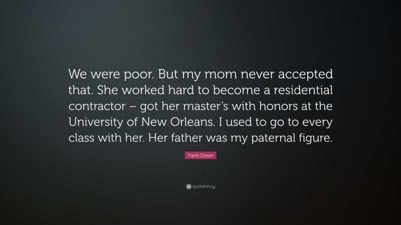 Frank Ocean Quote: “We were poor. But my mom never accepted that. She worked hard to become a residential contractor – got her master’s with honors at the University of New Orleans. I used to go to every class with her. Her father was my paternal figure.”