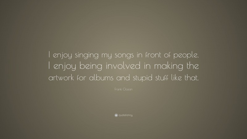 Frank Ocean Quote: “I enjoy singing my songs in front of people. I enjoy being involved in making the artwork for albums and stupid stuff like that.”