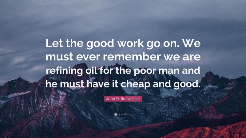 John D. Rockefeller Quote: “Let the good work go on. We must ever remember we are refining oil for the poor man and he must have it cheap and good.”