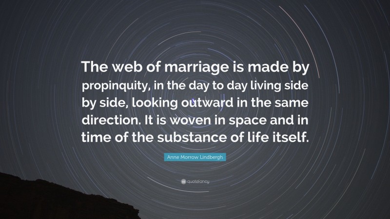 Anne Morrow Lindbergh Quote: “The web of marriage is made by propinquity, in the day to day living side by side, looking outward in the same direction. It is woven in space and in time of the substance of life itself.”