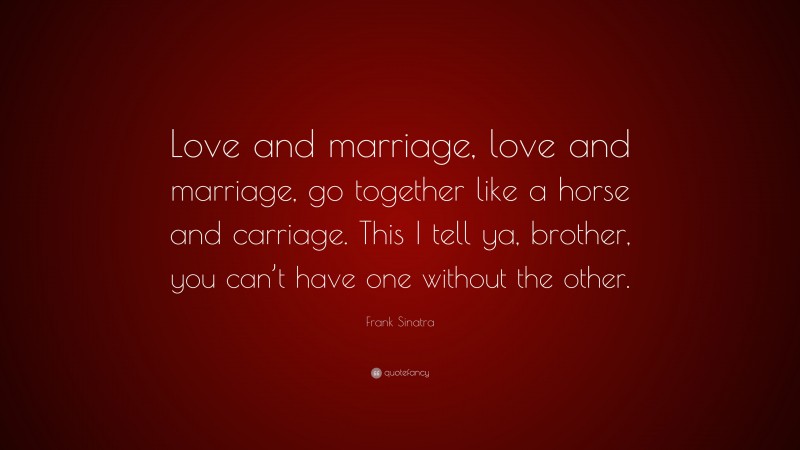 Frank Sinatra Quote: “Love and marriage, love and marriage, go together like a horse and carriage. This I tell ya, brother, you can’t have one without the other.”