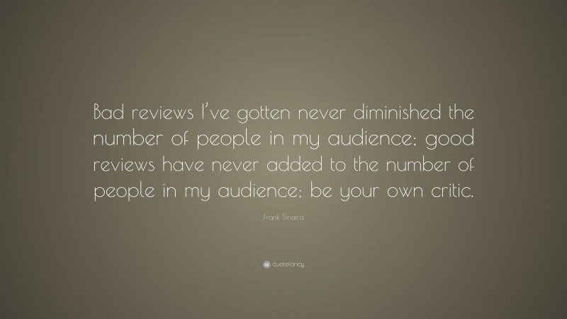 Frank Sinatra Quote: “Bad reviews I’ve gotten never diminished the number of people in my audience; good reviews have never added to the number of people in my audience; be your own critic.”