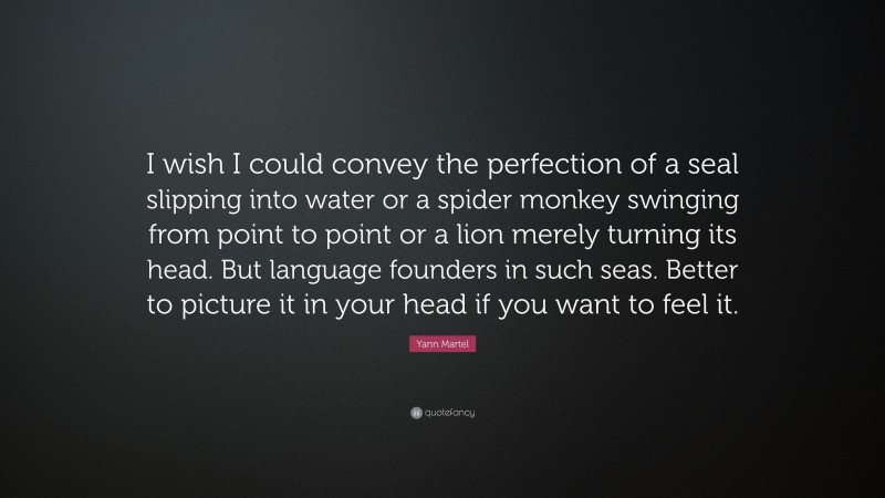 Yann Martel Quote: “I wish I could convey the perfection of a seal slipping into water or a spider monkey swinging from point to point or a lion merely turning its head. But language founders in such seas. Better to picture it in your head if you want to feel it.”