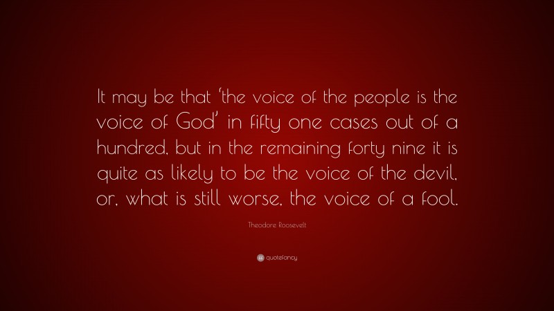 Theodore Roosevelt Quote: “It may be that ‘the voice of the people is the voice of God’ in fifty one cases out of a hundred, but in the remaining forty nine it is quite as likely to be the voice of the devil, or, what is still worse, the voice of a fool.”