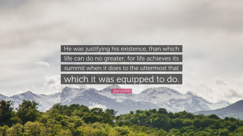 Jack London Quote: “He was justifying his existence, than which life can do no greater; for life achieves its summit when it does to the uttermost that which it was equipped to do.”