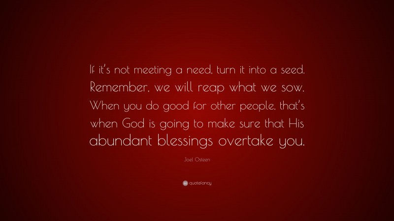 Joel Osteen Quote: “If it’s not meeting a need, turn it into a seed. Remember, we will reap what we sow. When you do good for other people, that’s when God is going to make sure that His abundant blessings overtake you.”