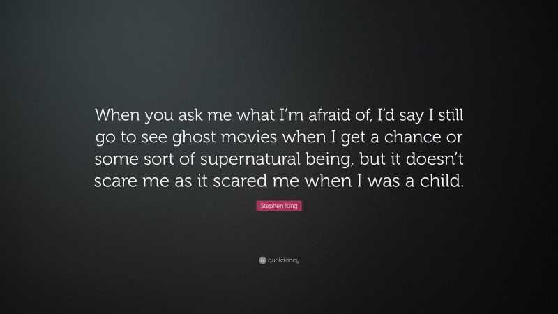 Stephen King Quote: “When you ask me what I’m afraid of, I’d say I still go to see ghost movies when I get a chance or some sort of supernatural being, but it doesn’t scare me as it scared me when I was a child.”