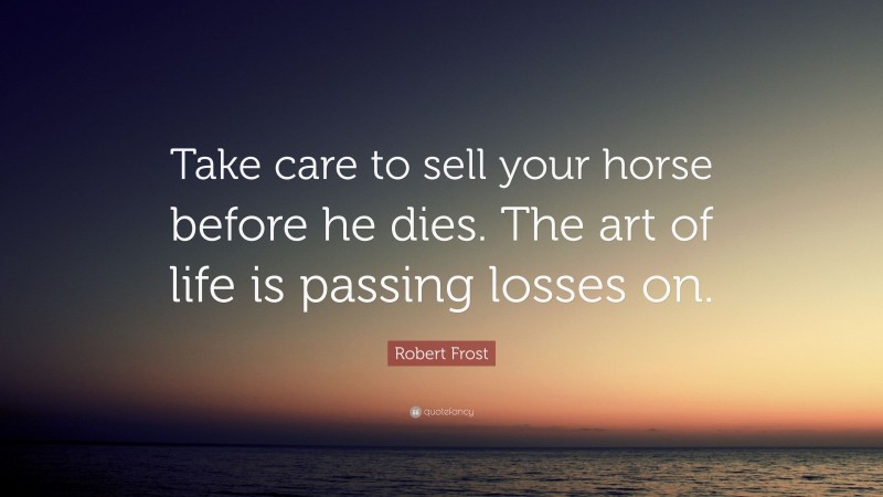 Robert Frost Quote: “Take care to sell your horse before he dies. The art of life is passing losses on.”