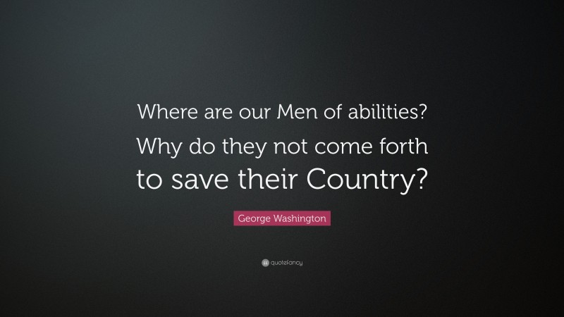 George Washington Quote: “Where are our Men of abilities? Why do they not come forth to save their Country?”