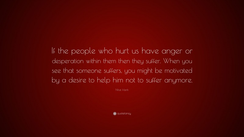 Nhat Hanh Quote: “If the people who hurt us have anger or desperation within them then they suffer. When you see that someone suffers, you might be motivated by a desire to help him not to suffer anymore.”