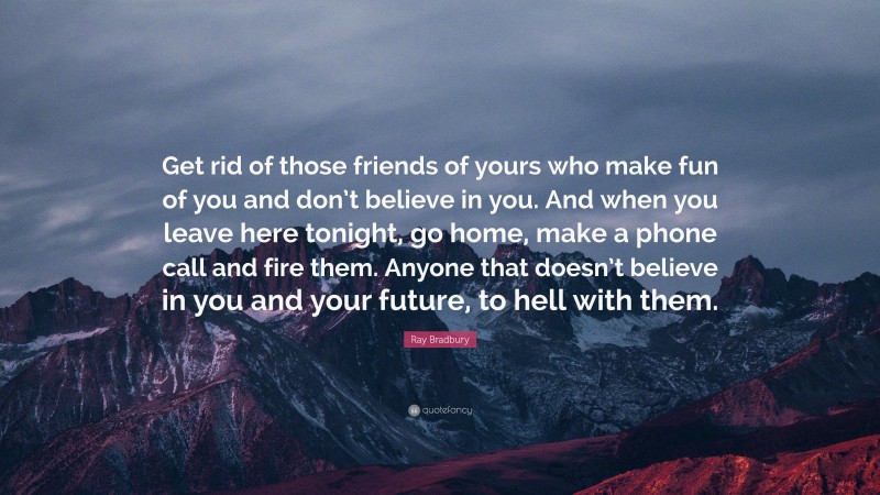 Ray Bradbury Quote: “Get rid of those friends of yours who make fun of you and don’t believe in you. And when you leave here tonight, go home, make a phone call and fire them. Anyone that doesn’t believe in you and your future, to hell with them.”