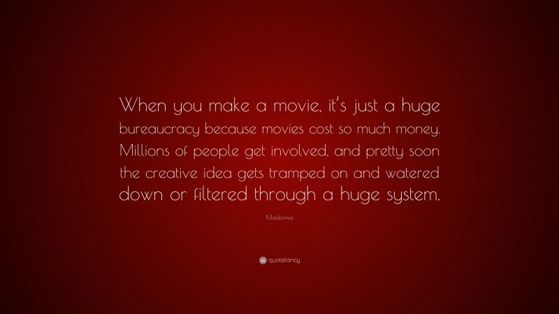 Madonna Quote: “When you make a movie, it’s just a huge bureaucracy because movies cost so much money. Millions of people get involved, and pretty soon the creative idea gets tramped on and watered down or filtered through a huge system.”