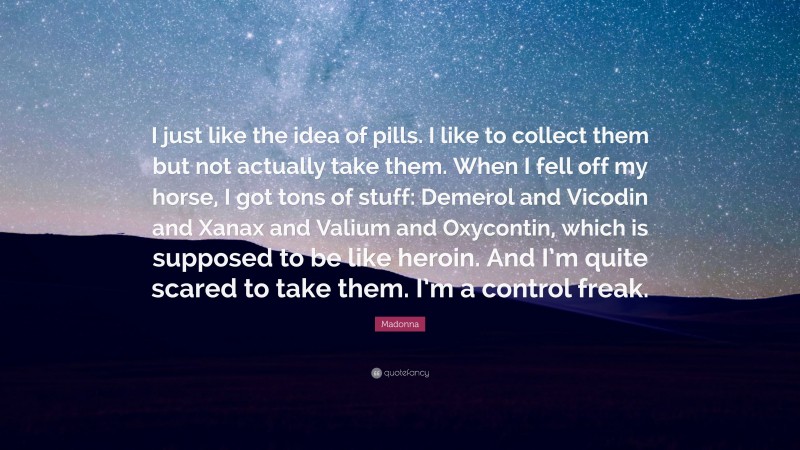 Madonna Quote: “I just like the idea of pills. I like to collect them but not actually take them. When I fell off my horse, I got tons of stuff: Demerol and Vicodin and Xanax and Valium and Oxycontin, which is supposed to be like heroin. And I’m quite scared to take them. I’m a control freak.”