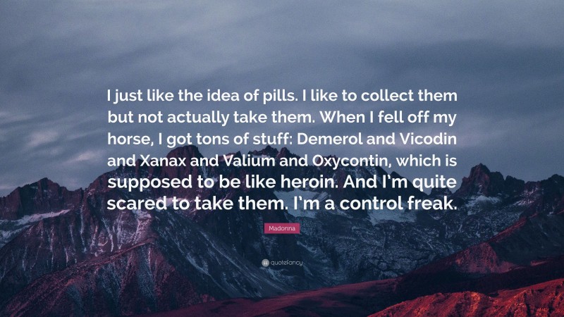 Madonna Quote: “I just like the idea of pills. I like to collect them but not actually take them. When I fell off my horse, I got tons of stuff: Demerol and Vicodin and Xanax and Valium and Oxycontin, which is supposed to be like heroin. And I’m quite scared to take them. I’m a control freak.”