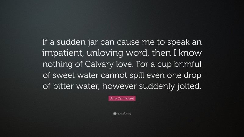 Amy Carmichael Quote: “If a sudden jar can cause me to speak an impatient, unloving word, then I know nothing of Calvary love. For a cup brimful of sweet water cannot spill even one drop of bitter water, however suddenly jolted.”