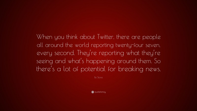 Biz Stone Quote: “When you think about Twitter, there are people all around the world reporting twenty-four seven, every second. They’re reporting what they’re seeing and what’s happening around them. So there’s a lot of potential for breaking news.”