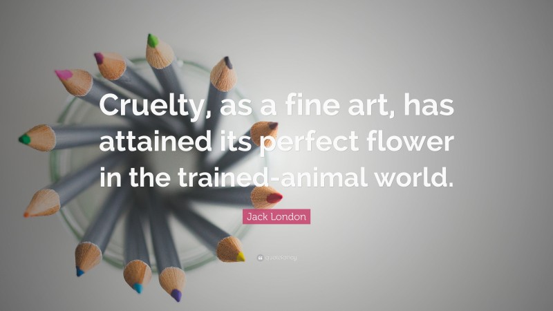 Jack London Quote: “Cruelty, as a fine art, has attained its perfect flower in the trained-animal world.”