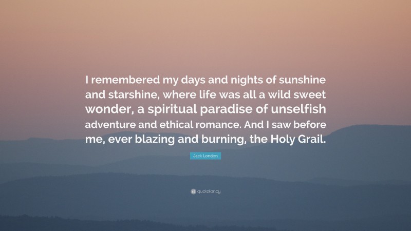 Jack London Quote: “I remembered my days and nights of sunshine and starshine, where life was all a wild sweet wonder, a spiritual paradise of unselfish adventure and ethical romance. And I saw before me, ever blazing and burning, the Holy Grail.”
