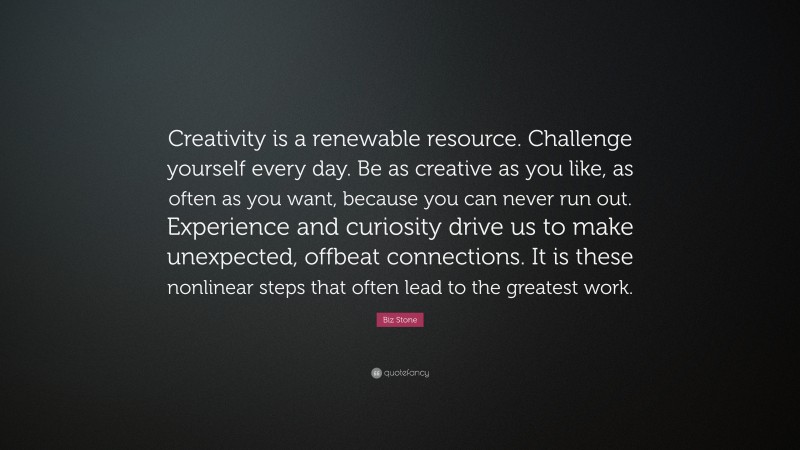 Biz Stone Quote: “Creativity is a renewable resource. Challenge yourself every day. Be as creative as you like, as often as you want, because you can never run out. Experience and curiosity drive us to make unexpected, offbeat connections. It is these nonlinear steps that often lead to the greatest work.”