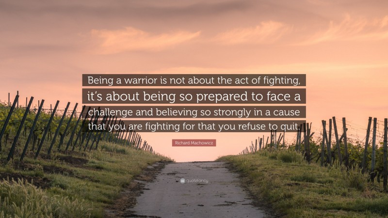 Richard Machowicz Quote: “Being a warrior is not about the act of fighting, it’s about being so prepared to face a challenge and believing so strongly in a cause that you are fighting for that you refuse to quit.”