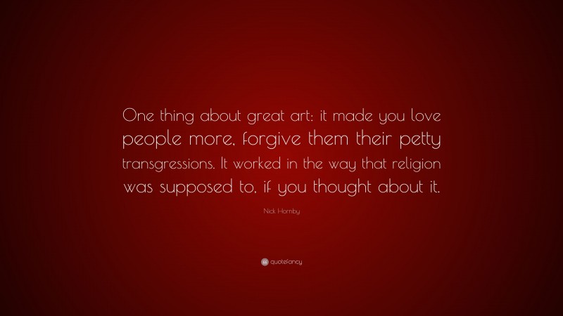 Nick Hornby Quote: “One thing about great art: it made you love people more, forgive them their petty transgressions. It worked in the way that religion was supposed to, if you thought about it.”