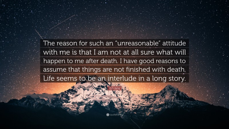 C.G. Jung Quote: “The reason for such an “unreasonable” attitude with me is that I am not at all sure what will happen to me after death. I have good reasons to assume that things are not finished with death. Life seems to be an interlude in a long story.”