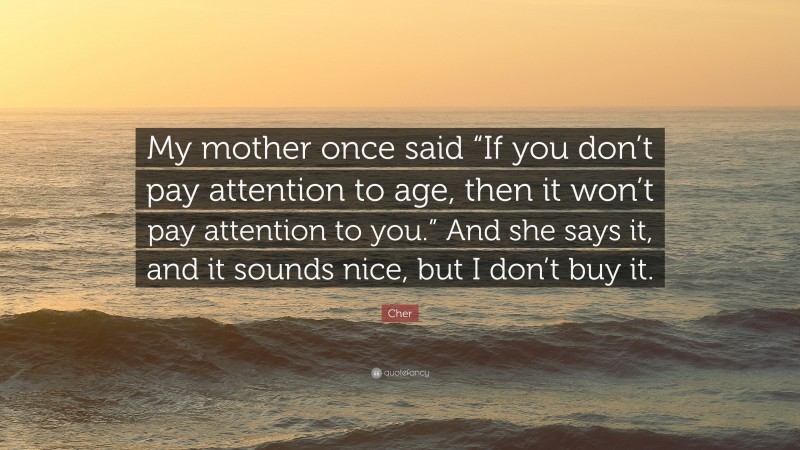Cher Quote: “My mother once said “If you don’t pay attention to age, then it won’t pay attention to you.” And she says it, and it sounds nice, but I don’t buy it.”