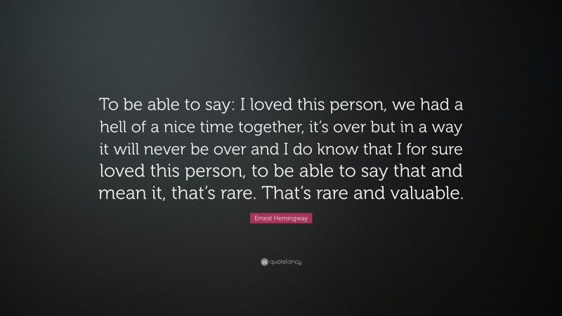 Ernest Hemingway Quote: “To be able to say: I loved this person, we had a hell of a nice time together, it’s over but in a way it will never be over and I do know that I for sure loved this person, to be able to say that and mean it, that’s rare. That’s rare and valuable.”