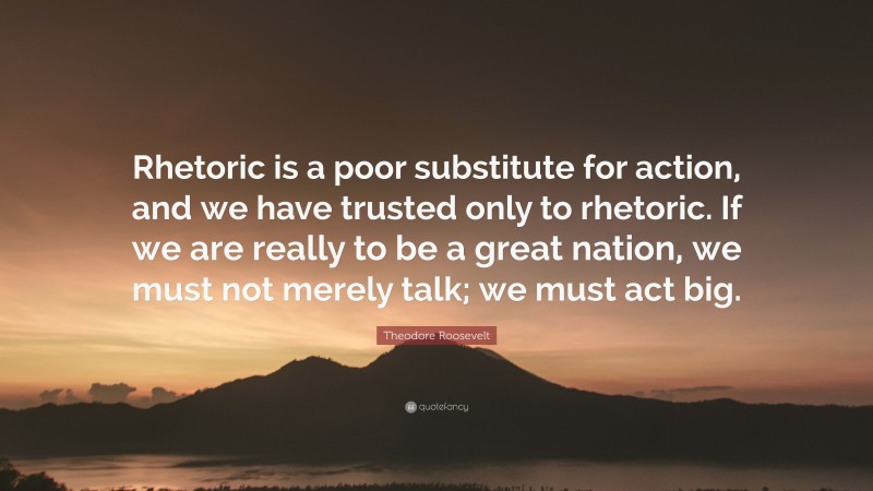 Theodore Roosevelt Quote: “Rhetoric is a poor substitute for action, and we have trusted only to rhetoric. If we are really to be a great nation, we must not merely talk; we must act big.”