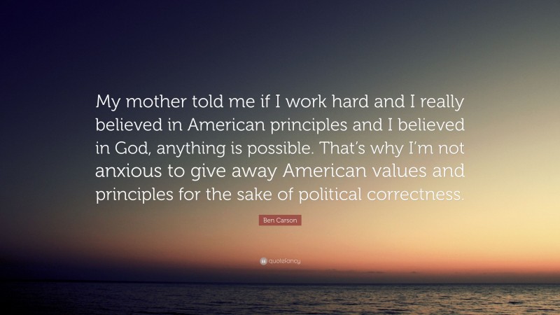 Ben Carson Quote: “My mother told me if I work hard and I really believed in American principles and I believed in God, anything is possible. That’s why I’m not anxious to give away American values and principles for the sake of political correctness.”