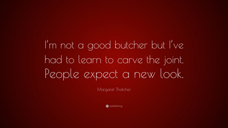 Margaret Thatcher Quote: “I’m not a good butcher but I’ve had to learn to carve the joint. People expect a new look.”