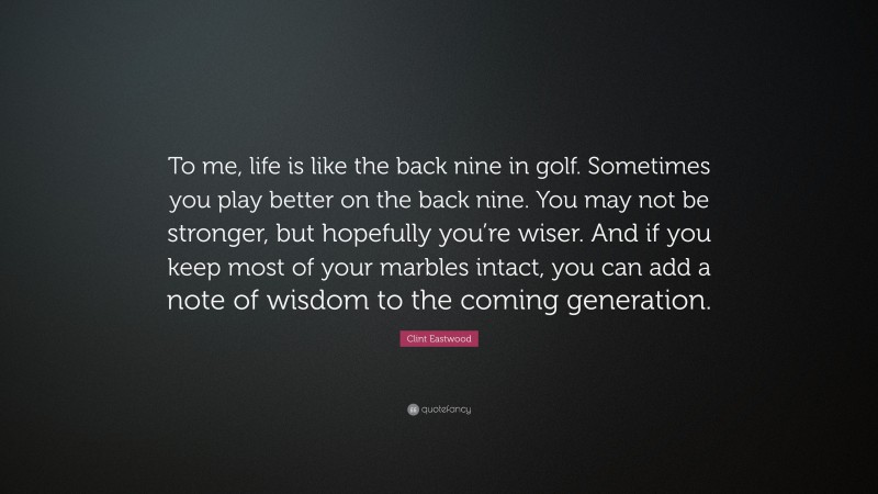 Clint Eastwood Quote: “To me, life is like the back nine in golf. Sometimes you play better on the back nine. You may not be stronger, but hopefully you’re wiser. And if you keep most of your marbles intact, you can add a note of wisdom to the coming generation.”
